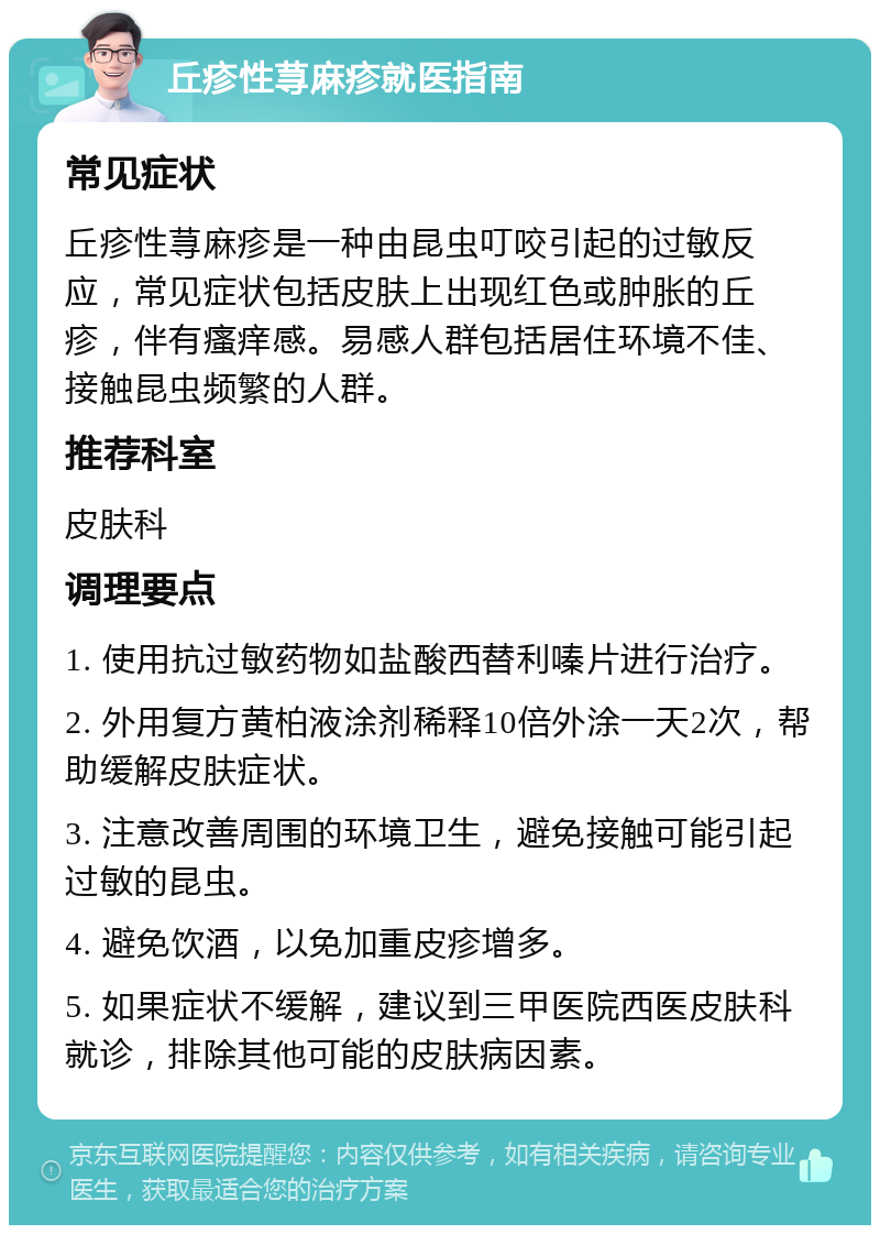 丘疹性荨麻疹就医指南 常见症状 丘疹性荨麻疹是一种由昆虫叮咬引起的过敏反应，常见症状包括皮肤上出现红色或肿胀的丘疹，伴有瘙痒感。易感人群包括居住环境不佳、接触昆虫频繁的人群。 推荐科室 皮肤科 调理要点 1. 使用抗过敏药物如盐酸西替利嗪片进行治疗。 2. 外用复方黄柏液涂剂稀释10倍外涂一天2次，帮助缓解皮肤症状。 3. 注意改善周围的环境卫生，避免接触可能引起过敏的昆虫。 4. 避免饮酒，以免加重皮疹增多。 5. 如果症状不缓解，建议到三甲医院西医皮肤科就诊，排除其他可能的皮肤病因素。