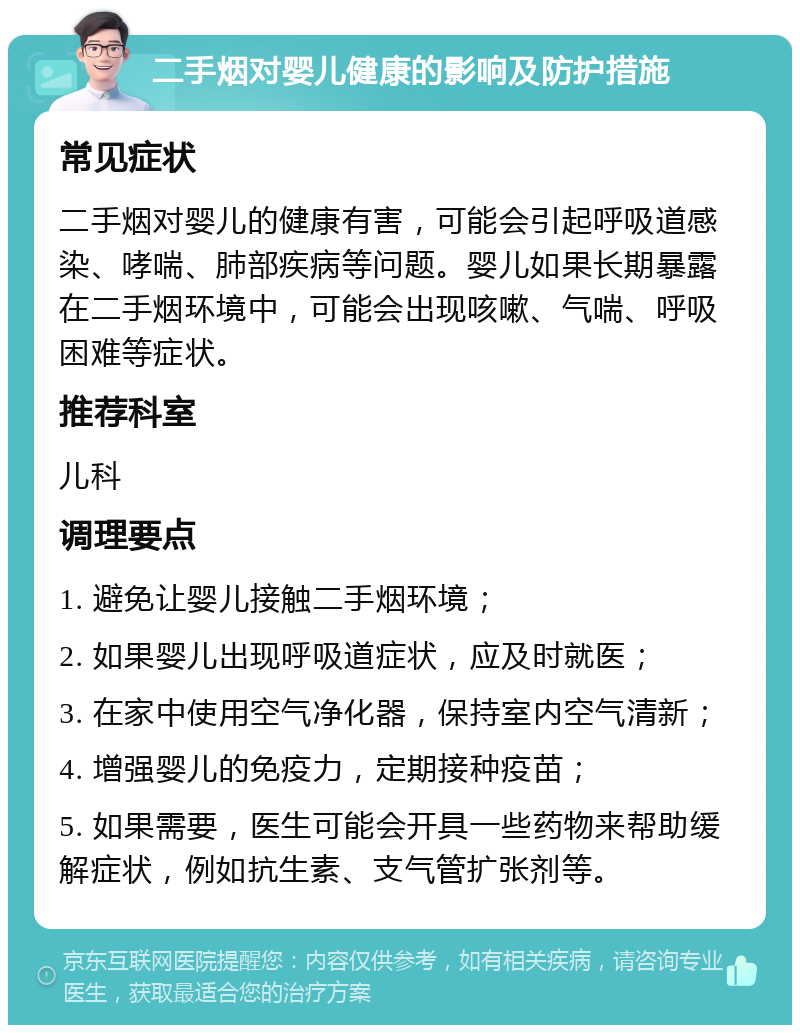 二手烟对婴儿健康的影响及防护措施 常见症状 二手烟对婴儿的健康有害，可能会引起呼吸道感染、哮喘、肺部疾病等问题。婴儿如果长期暴露在二手烟环境中，可能会出现咳嗽、气喘、呼吸困难等症状。 推荐科室 儿科 调理要点 1. 避免让婴儿接触二手烟环境； 2. 如果婴儿出现呼吸道症状，应及时就医； 3. 在家中使用空气净化器，保持室内空气清新； 4. 增强婴儿的免疫力，定期接种疫苗； 5. 如果需要，医生可能会开具一些药物来帮助缓解症状，例如抗生素、支气管扩张剂等。