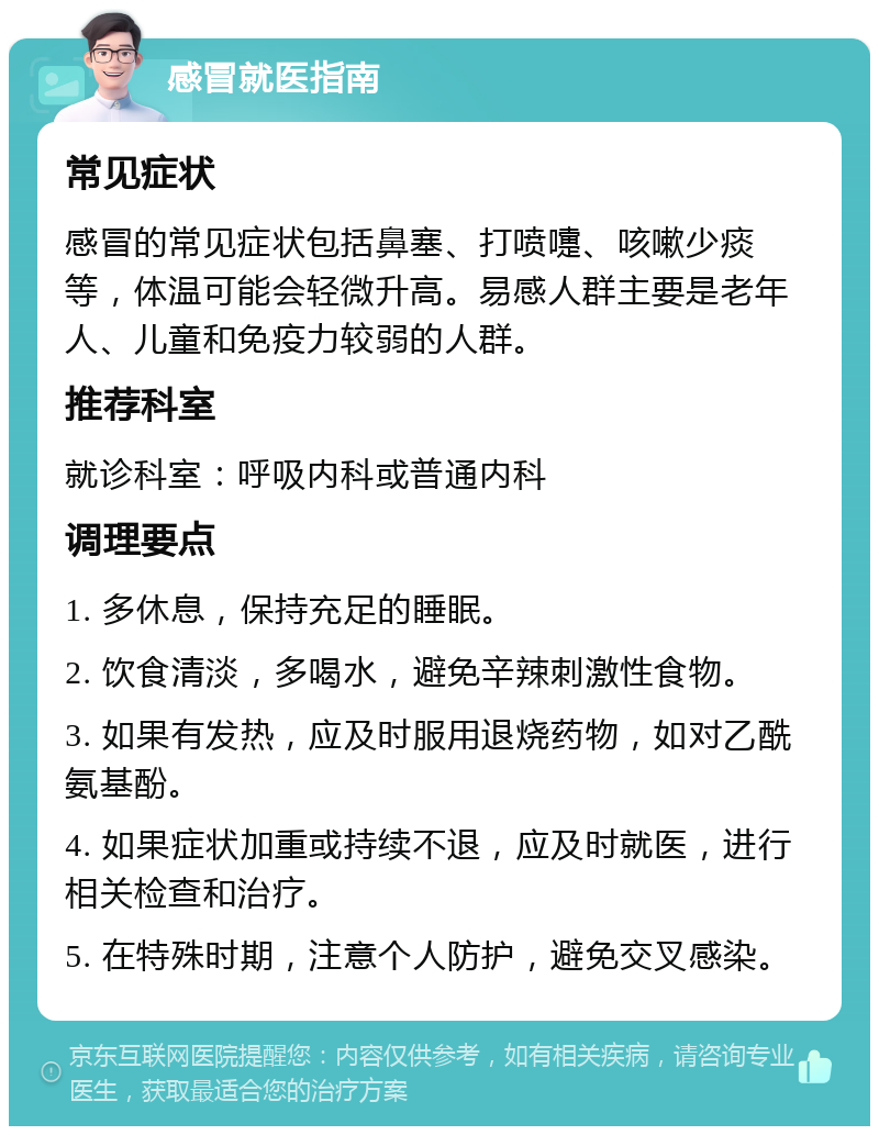 感冒就医指南 常见症状 感冒的常见症状包括鼻塞、打喷嚏、咳嗽少痰等，体温可能会轻微升高。易感人群主要是老年人、儿童和免疫力较弱的人群。 推荐科室 就诊科室：呼吸内科或普通内科 调理要点 1. 多休息，保持充足的睡眠。 2. 饮食清淡，多喝水，避免辛辣刺激性食物。 3. 如果有发热，应及时服用退烧药物，如对乙酰氨基酚。 4. 如果症状加重或持续不退，应及时就医，进行相关检查和治疗。 5. 在特殊时期，注意个人防护，避免交叉感染。