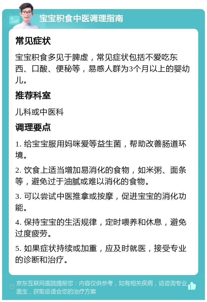 宝宝积食中医调理指南 常见症状 宝宝积食多见于脾虚，常见症状包括不爱吃东西、口酸、便秘等，易感人群为3个月以上的婴幼儿。 推荐科室 儿科或中医科 调理要点 1. 给宝宝服用妈咪爱等益生菌，帮助改善肠道环境。 2. 饮食上适当增加易消化的食物，如米粥、面条等，避免过于油腻或难以消化的食物。 3. 可以尝试中医推拿或按摩，促进宝宝的消化功能。 4. 保持宝宝的生活规律，定时喂养和休息，避免过度疲劳。 5. 如果症状持续或加重，应及时就医，接受专业的诊断和治疗。