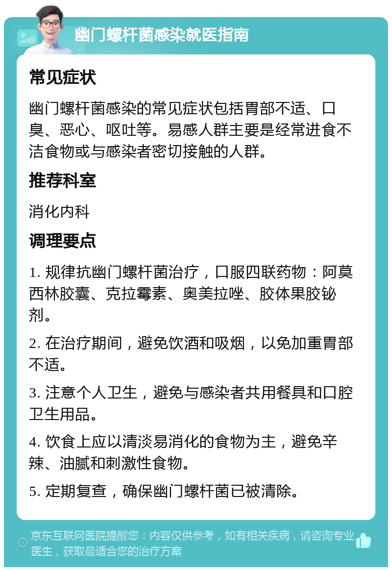 幽门螺杆菌感染就医指南 常见症状 幽门螺杆菌感染的常见症状包括胃部不适、口臭、恶心、呕吐等。易感人群主要是经常进食不洁食物或与感染者密切接触的人群。 推荐科室 消化内科 调理要点 1. 规律抗幽门螺杆菌治疗，口服四联药物：阿莫西林胶囊、克拉霉素、奥美拉唑、胶体果胶铋剂。 2. 在治疗期间，避免饮酒和吸烟，以免加重胃部不适。 3. 注意个人卫生，避免与感染者共用餐具和口腔卫生用品。 4. 饮食上应以清淡易消化的食物为主，避免辛辣、油腻和刺激性食物。 5. 定期复查，确保幽门螺杆菌已被清除。