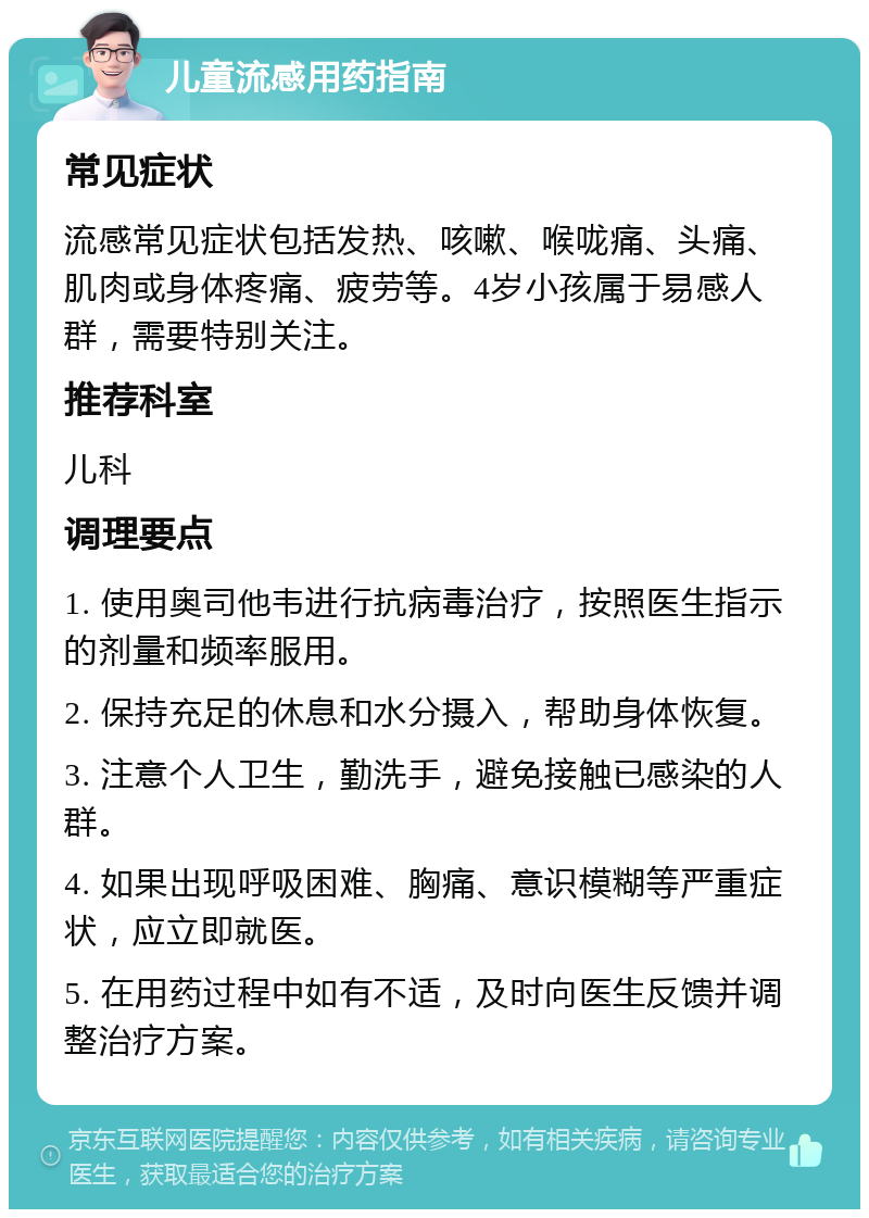 儿童流感用药指南 常见症状 流感常见症状包括发热、咳嗽、喉咙痛、头痛、肌肉或身体疼痛、疲劳等。4岁小孩属于易感人群，需要特别关注。 推荐科室 儿科 调理要点 1. 使用奥司他韦进行抗病毒治疗，按照医生指示的剂量和频率服用。 2. 保持充足的休息和水分摄入，帮助身体恢复。 3. 注意个人卫生，勤洗手，避免接触已感染的人群。 4. 如果出现呼吸困难、胸痛、意识模糊等严重症状，应立即就医。 5. 在用药过程中如有不适，及时向医生反馈并调整治疗方案。