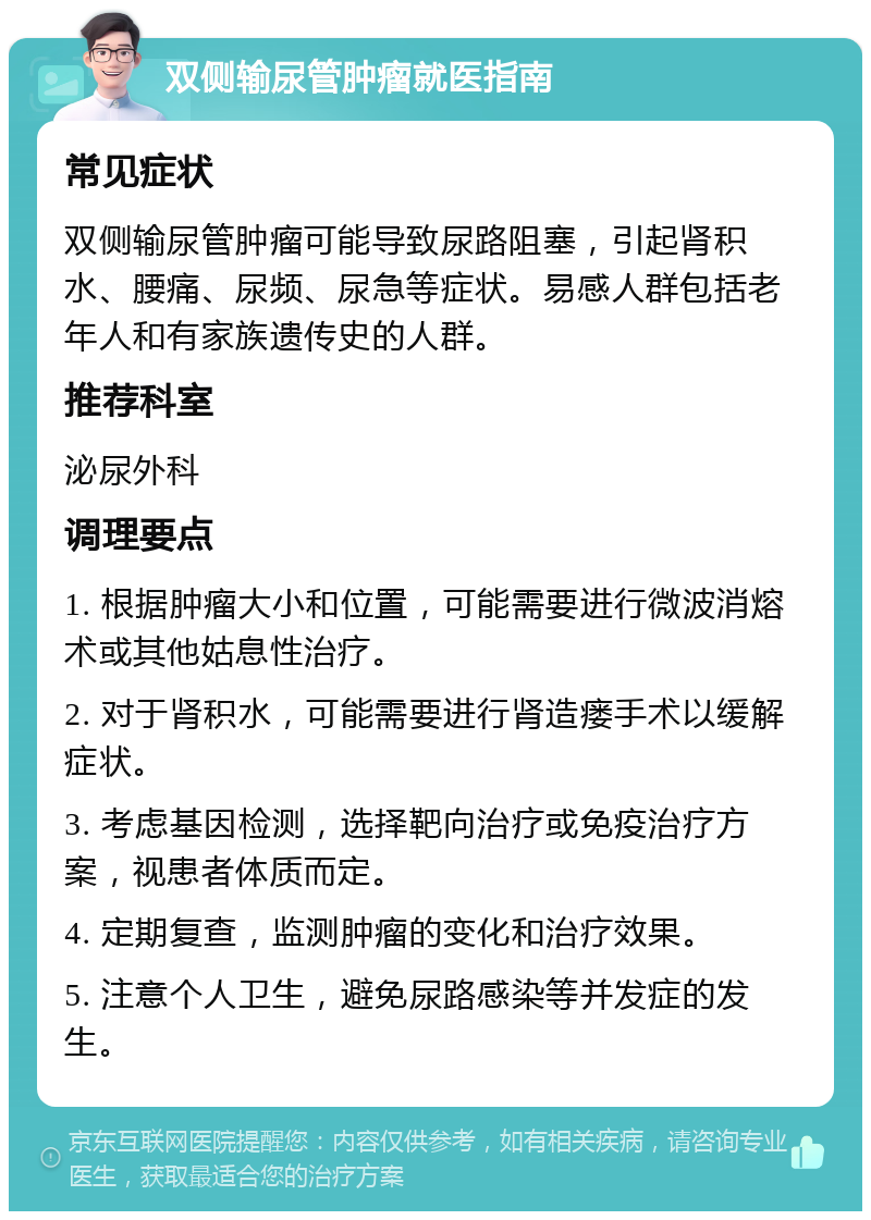 双侧输尿管肿瘤就医指南 常见症状 双侧输尿管肿瘤可能导致尿路阻塞，引起肾积水、腰痛、尿频、尿急等症状。易感人群包括老年人和有家族遗传史的人群。 推荐科室 泌尿外科 调理要点 1. 根据肿瘤大小和位置，可能需要进行微波消熔术或其他姑息性治疗。 2. 对于肾积水，可能需要进行肾造瘘手术以缓解症状。 3. 考虑基因检测，选择靶向治疗或免疫治疗方案，视患者体质而定。 4. 定期复查，监测肿瘤的变化和治疗效果。 5. 注意个人卫生，避免尿路感染等并发症的发生。