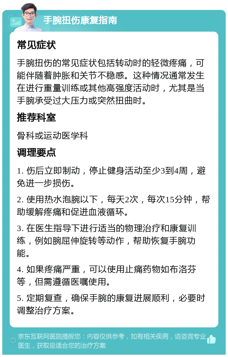 手腕扭伤康复指南 常见症状 手腕扭伤的常见症状包括转动时的轻微疼痛，可能伴随着肿胀和关节不稳感。这种情况通常发生在进行重量训练或其他高强度活动时，尤其是当手腕承受过大压力或突然扭曲时。 推荐科室 骨科或运动医学科 调理要点 1. 伤后立即制动，停止健身活动至少3到4周，避免进一步损伤。 2. 使用热水泡腕以下，每天2次，每次15分钟，帮助缓解疼痛和促进血液循环。 3. 在医生指导下进行适当的物理治疗和康复训练，例如腕屈伸旋转等动作，帮助恢复手腕功能。 4. 如果疼痛严重，可以使用止痛药物如布洛芬等，但需遵循医嘱使用。 5. 定期复查，确保手腕的康复进展顺利，必要时调整治疗方案。