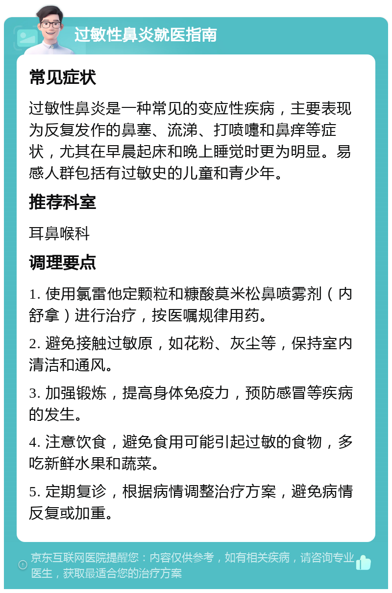 过敏性鼻炎就医指南 常见症状 过敏性鼻炎是一种常见的变应性疾病，主要表现为反复发作的鼻塞、流涕、打喷嚏和鼻痒等症状，尤其在早晨起床和晚上睡觉时更为明显。易感人群包括有过敏史的儿童和青少年。 推荐科室 耳鼻喉科 调理要点 1. 使用氯雷他定颗粒和糠酸莫米松鼻喷雾剂（内舒拿）进行治疗，按医嘱规律用药。 2. 避免接触过敏原，如花粉、灰尘等，保持室内清洁和通风。 3. 加强锻炼，提高身体免疫力，预防感冒等疾病的发生。 4. 注意饮食，避免食用可能引起过敏的食物，多吃新鲜水果和蔬菜。 5. 定期复诊，根据病情调整治疗方案，避免病情反复或加重。