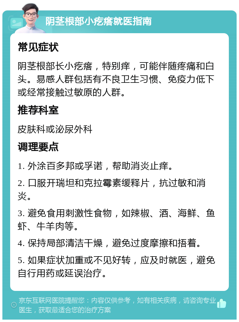 阴茎根部小疙瘩就医指南 常见症状 阴茎根部长小疙瘩，特别痒，可能伴随疼痛和白头。易感人群包括有不良卫生习惯、免疫力低下或经常接触过敏原的人群。 推荐科室 皮肤科或泌尿外科 调理要点 1. 外涂百多邦或孚诺，帮助消炎止痒。 2. 口服开瑞坦和克拉霉素缓释片，抗过敏和消炎。 3. 避免食用刺激性食物，如辣椒、酒、海鲜、鱼虾、牛羊肉等。 4. 保持局部清洁干燥，避免过度摩擦和捂着。 5. 如果症状加重或不见好转，应及时就医，避免自行用药或延误治疗。