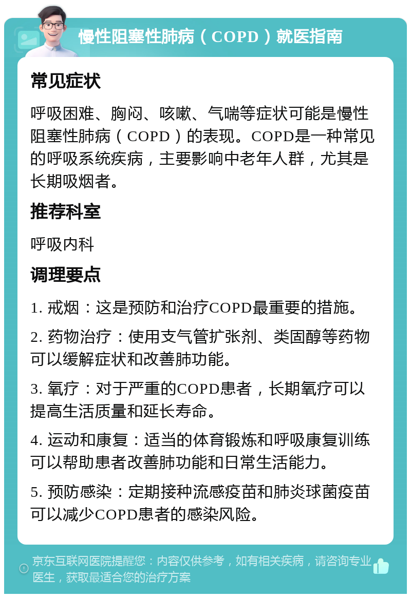 慢性阻塞性肺病（COPD）就医指南 常见症状 呼吸困难、胸闷、咳嗽、气喘等症状可能是慢性阻塞性肺病（COPD）的表现。COPD是一种常见的呼吸系统疾病，主要影响中老年人群，尤其是长期吸烟者。 推荐科室 呼吸内科 调理要点 1. 戒烟：这是预防和治疗COPD最重要的措施。 2. 药物治疗：使用支气管扩张剂、类固醇等药物可以缓解症状和改善肺功能。 3. 氧疗：对于严重的COPD患者，长期氧疗可以提高生活质量和延长寿命。 4. 运动和康复：适当的体育锻炼和呼吸康复训练可以帮助患者改善肺功能和日常生活能力。 5. 预防感染：定期接种流感疫苗和肺炎球菌疫苗可以减少COPD患者的感染风险。