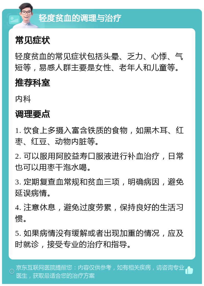 轻度贫血的调理与治疗 常见症状 轻度贫血的常见症状包括头晕、乏力、心悸、气短等，易感人群主要是女性、老年人和儿童等。 推荐科室 内科 调理要点 1. 饮食上多摄入富含铁质的食物，如黑木耳、红枣、红豆、动物内脏等。 2. 可以服用阿胶益寿口服液进行补血治疗，日常也可以用枣干泡水喝。 3. 定期复查血常规和贫血三项，明确病因，避免延误病情。 4. 注意休息，避免过度劳累，保持良好的生活习惯。 5. 如果病情没有缓解或者出现加重的情况，应及时就诊，接受专业的治疗和指导。