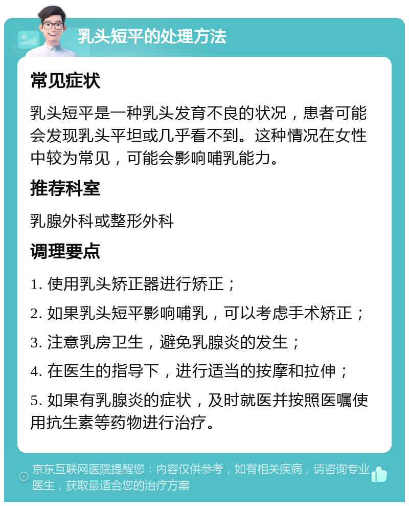 乳头短平的处理方法 常见症状 乳头短平是一种乳头发育不良的状况，患者可能会发现乳头平坦或几乎看不到。这种情况在女性中较为常见，可能会影响哺乳能力。 推荐科室 乳腺外科或整形外科 调理要点 1. 使用乳头矫正器进行矫正； 2. 如果乳头短平影响哺乳，可以考虑手术矫正； 3. 注意乳房卫生，避免乳腺炎的发生； 4. 在医生的指导下，进行适当的按摩和拉伸； 5. 如果有乳腺炎的症状，及时就医并按照医嘱使用抗生素等药物进行治疗。