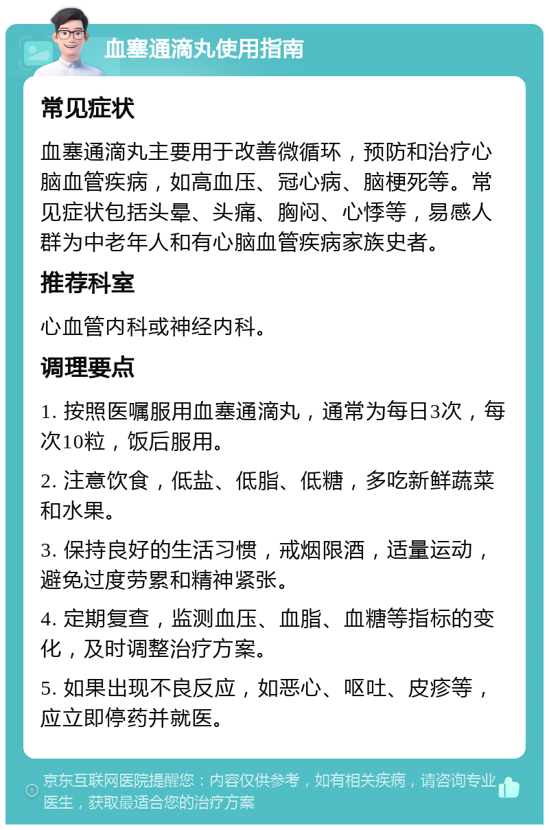 血塞通滴丸使用指南 常见症状 血塞通滴丸主要用于改善微循环，预防和治疗心脑血管疾病，如高血压、冠心病、脑梗死等。常见症状包括头晕、头痛、胸闷、心悸等，易感人群为中老年人和有心脑血管疾病家族史者。 推荐科室 心血管内科或神经内科。 调理要点 1. 按照医嘱服用血塞通滴丸，通常为每日3次，每次10粒，饭后服用。 2. 注意饮食，低盐、低脂、低糖，多吃新鲜蔬菜和水果。 3. 保持良好的生活习惯，戒烟限酒，适量运动，避免过度劳累和精神紧张。 4. 定期复查，监测血压、血脂、血糖等指标的变化，及时调整治疗方案。 5. 如果出现不良反应，如恶心、呕吐、皮疹等，应立即停药并就医。