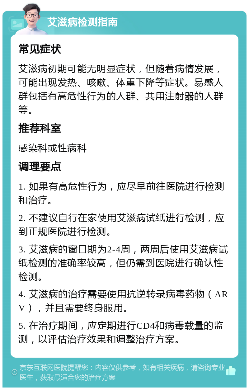 艾滋病检测指南 常见症状 艾滋病初期可能无明显症状，但随着病情发展，可能出现发热、咳嗽、体重下降等症状。易感人群包括有高危性行为的人群、共用注射器的人群等。 推荐科室 感染科或性病科 调理要点 1. 如果有高危性行为，应尽早前往医院进行检测和治疗。 2. 不建议自行在家使用艾滋病试纸进行检测，应到正规医院进行检测。 3. 艾滋病的窗口期为2-4周，两周后使用艾滋病试纸检测的准确率较高，但仍需到医院进行确认性检测。 4. 艾滋病的治疗需要使用抗逆转录病毒药物（ARV），并且需要终身服用。 5. 在治疗期间，应定期进行CD4和病毒载量的监测，以评估治疗效果和调整治疗方案。