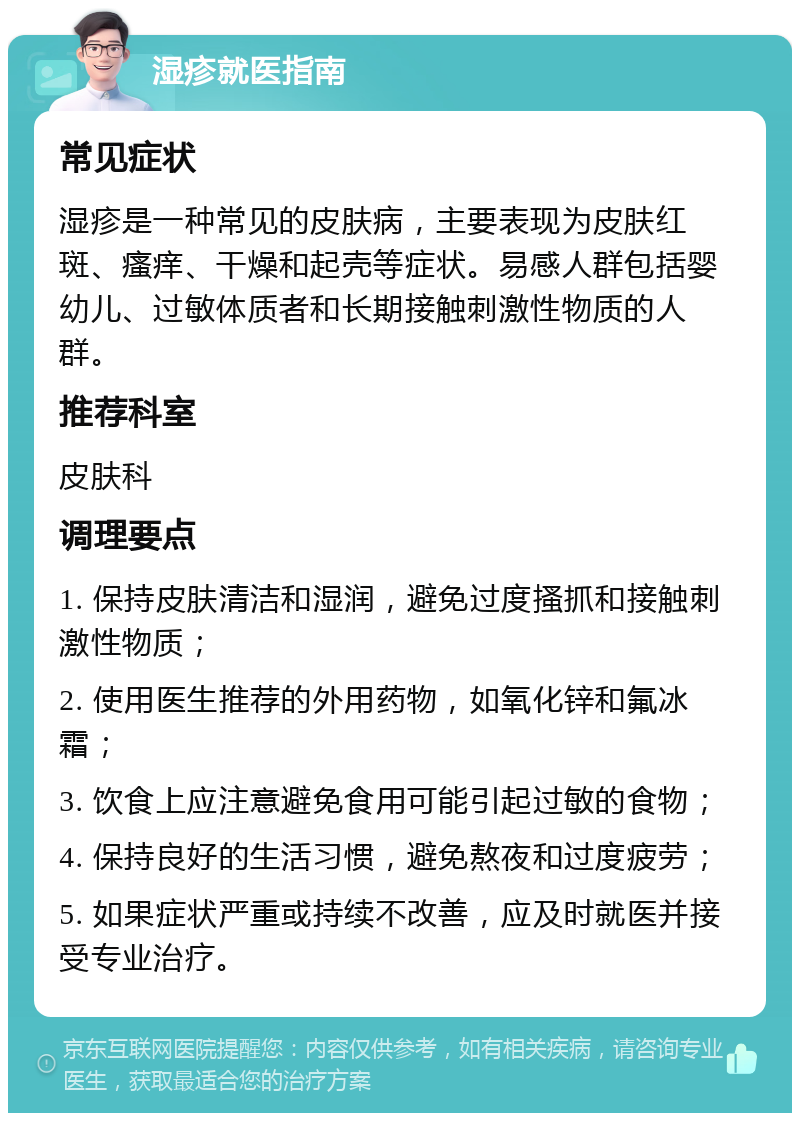 湿疹就医指南 常见症状 湿疹是一种常见的皮肤病，主要表现为皮肤红斑、瘙痒、干燥和起壳等症状。易感人群包括婴幼儿、过敏体质者和长期接触刺激性物质的人群。 推荐科室 皮肤科 调理要点 1. 保持皮肤清洁和湿润，避免过度搔抓和接触刺激性物质； 2. 使用医生推荐的外用药物，如氧化锌和氟冰霜； 3. 饮食上应注意避免食用可能引起过敏的食物； 4. 保持良好的生活习惯，避免熬夜和过度疲劳； 5. 如果症状严重或持续不改善，应及时就医并接受专业治疗。