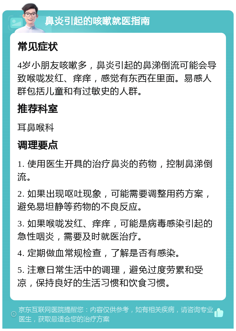 鼻炎引起的咳嗽就医指南 常见症状 4岁小朋友咳嗽多，鼻炎引起的鼻涕倒流可能会导致喉咙发红、痒痒，感觉有东西在里面。易感人群包括儿童和有过敏史的人群。 推荐科室 耳鼻喉科 调理要点 1. 使用医生开具的治疗鼻炎的药物，控制鼻涕倒流。 2. 如果出现呕吐现象，可能需要调整用药方案，避免易坦静等药物的不良反应。 3. 如果喉咙发红、痒痒，可能是病毒感染引起的急性咽炎，需要及时就医治疗。 4. 定期做血常规检查，了解是否有感染。 5. 注意日常生活中的调理，避免过度劳累和受凉，保持良好的生活习惯和饮食习惯。