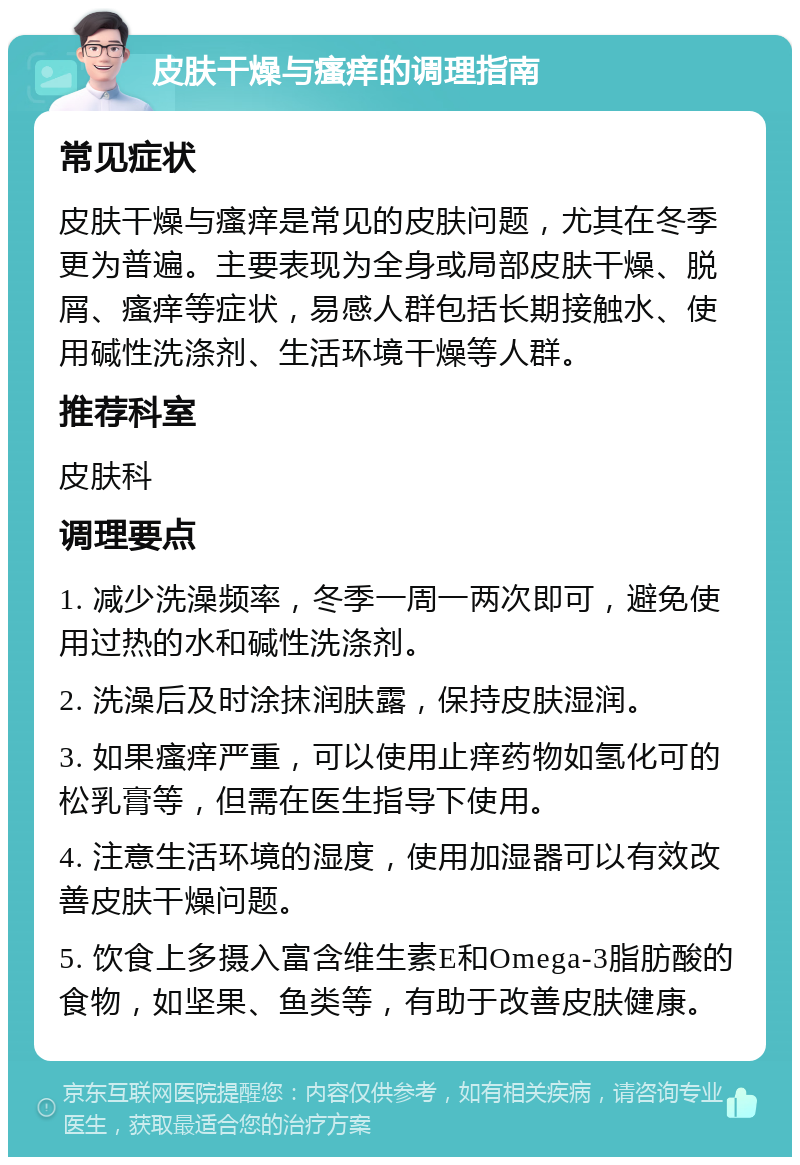 皮肤干燥与瘙痒的调理指南 常见症状 皮肤干燥与瘙痒是常见的皮肤问题，尤其在冬季更为普遍。主要表现为全身或局部皮肤干燥、脱屑、瘙痒等症状，易感人群包括长期接触水、使用碱性洗涤剂、生活环境干燥等人群。 推荐科室 皮肤科 调理要点 1. 减少洗澡频率，冬季一周一两次即可，避免使用过热的水和碱性洗涤剂。 2. 洗澡后及时涂抹润肤露，保持皮肤湿润。 3. 如果瘙痒严重，可以使用止痒药物如氢化可的松乳膏等，但需在医生指导下使用。 4. 注意生活环境的湿度，使用加湿器可以有效改善皮肤干燥问题。 5. 饮食上多摄入富含维生素E和Omega-3脂肪酸的食物，如坚果、鱼类等，有助于改善皮肤健康。