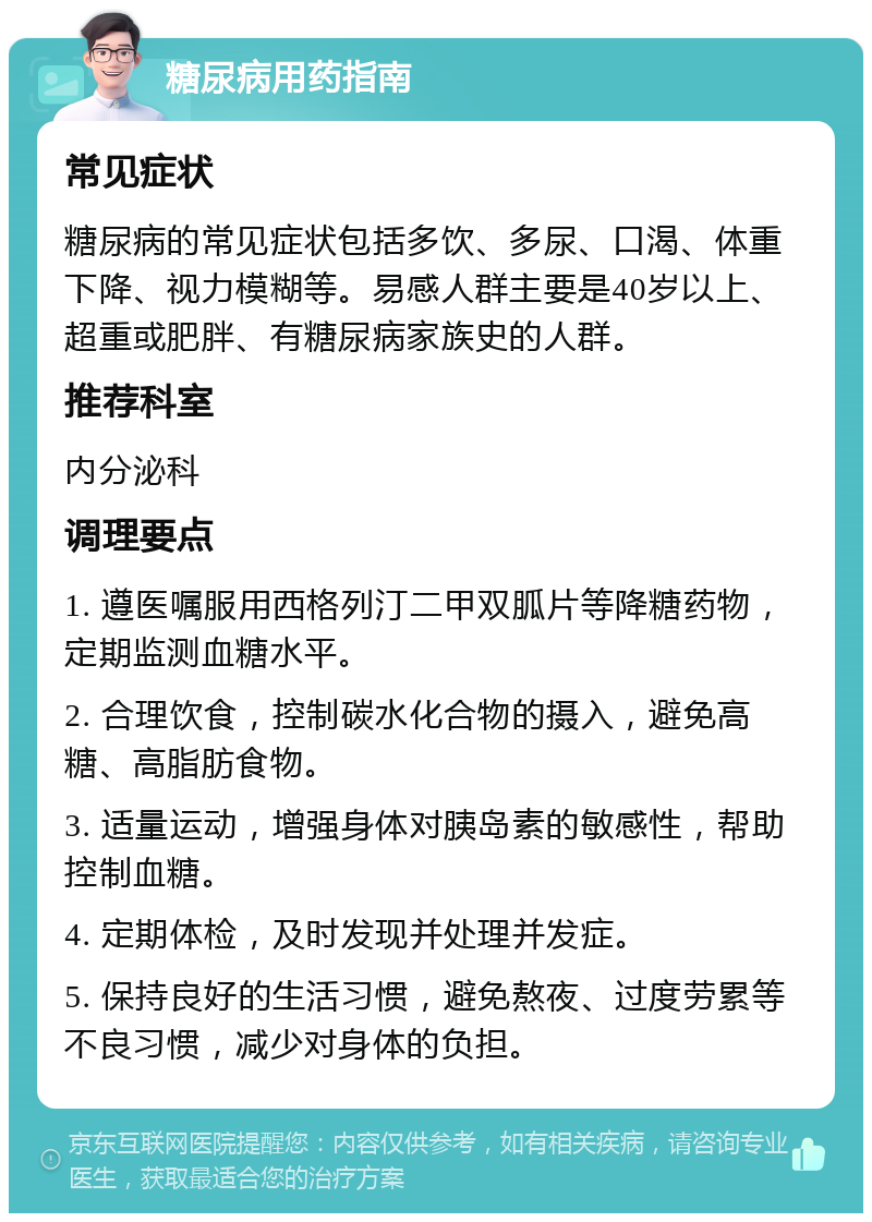 糖尿病用药指南 常见症状 糖尿病的常见症状包括多饮、多尿、口渴、体重下降、视力模糊等。易感人群主要是40岁以上、超重或肥胖、有糖尿病家族史的人群。 推荐科室 内分泌科 调理要点 1. 遵医嘱服用西格列汀二甲双胍片等降糖药物，定期监测血糖水平。 2. 合理饮食，控制碳水化合物的摄入，避免高糖、高脂肪食物。 3. 适量运动，增强身体对胰岛素的敏感性，帮助控制血糖。 4. 定期体检，及时发现并处理并发症。 5. 保持良好的生活习惯，避免熬夜、过度劳累等不良习惯，减少对身体的负担。