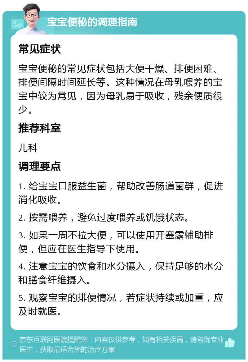 宝宝便秘的调理指南 常见症状 宝宝便秘的常见症状包括大便干燥、排便困难、排便间隔时间延长等。这种情况在母乳喂养的宝宝中较为常见，因为母乳易于吸收，残余便质很少。 推荐科室 儿科 调理要点 1. 给宝宝口服益生菌，帮助改善肠道菌群，促进消化吸收。 2. 按需喂养，避免过度喂养或饥饿状态。 3. 如果一周不拉大便，可以使用开塞露辅助排便，但应在医生指导下使用。 4. 注意宝宝的饮食和水分摄入，保持足够的水分和膳食纤维摄入。 5. 观察宝宝的排便情况，若症状持续或加重，应及时就医。