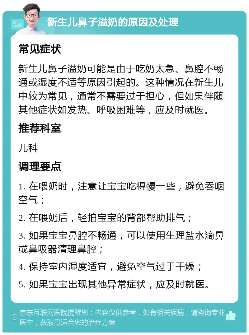 新生儿鼻子溢奶的原因及处理 常见症状 新生儿鼻子溢奶可能是由于吃奶太急、鼻腔不畅通或湿度不适等原因引起的。这种情况在新生儿中较为常见，通常不需要过于担心，但如果伴随其他症状如发热、呼吸困难等，应及时就医。 推荐科室 儿科 调理要点 1. 在喂奶时，注意让宝宝吃得慢一些，避免吞咽空气； 2. 在喂奶后，轻拍宝宝的背部帮助排气； 3. 如果宝宝鼻腔不畅通，可以使用生理盐水滴鼻或鼻吸器清理鼻腔； 4. 保持室内湿度适宜，避免空气过于干燥； 5. 如果宝宝出现其他异常症状，应及时就医。