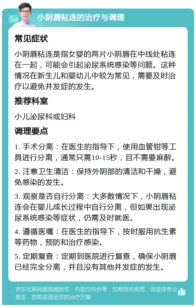 小阴唇粘连的治疗与调理 常见症状 小阴唇粘连是指女婴的两片小阴唇在中线处粘连在一起，可能会引起泌尿系统感染等问题。这种情况在新生儿和婴幼儿中较为常见，需要及时治疗以避免并发症的发生。 推荐科室 小儿泌尿科或妇科 调理要点 1. 手术分离：在医生的指导下，使用血管钳等工具进行分离，通常只需10-15秒，且不需要麻醉。 2. 注意卫生清洁：保持外阴部的清洁和干燥，避免感染的发生。 3. 观察是否自行分离：大多数情况下，小阴唇粘连会在婴儿成长过程中自行分离，但如果出现泌尿系统感染等症状，仍需及时就医。 4. 遵循医嘱：在医生的指导下，按时服用抗生素等药物，预防和治疗感染。 5. 定期复查：定期到医院进行复查，确保小阴唇已经完全分离，并且没有其他并发症的发生。