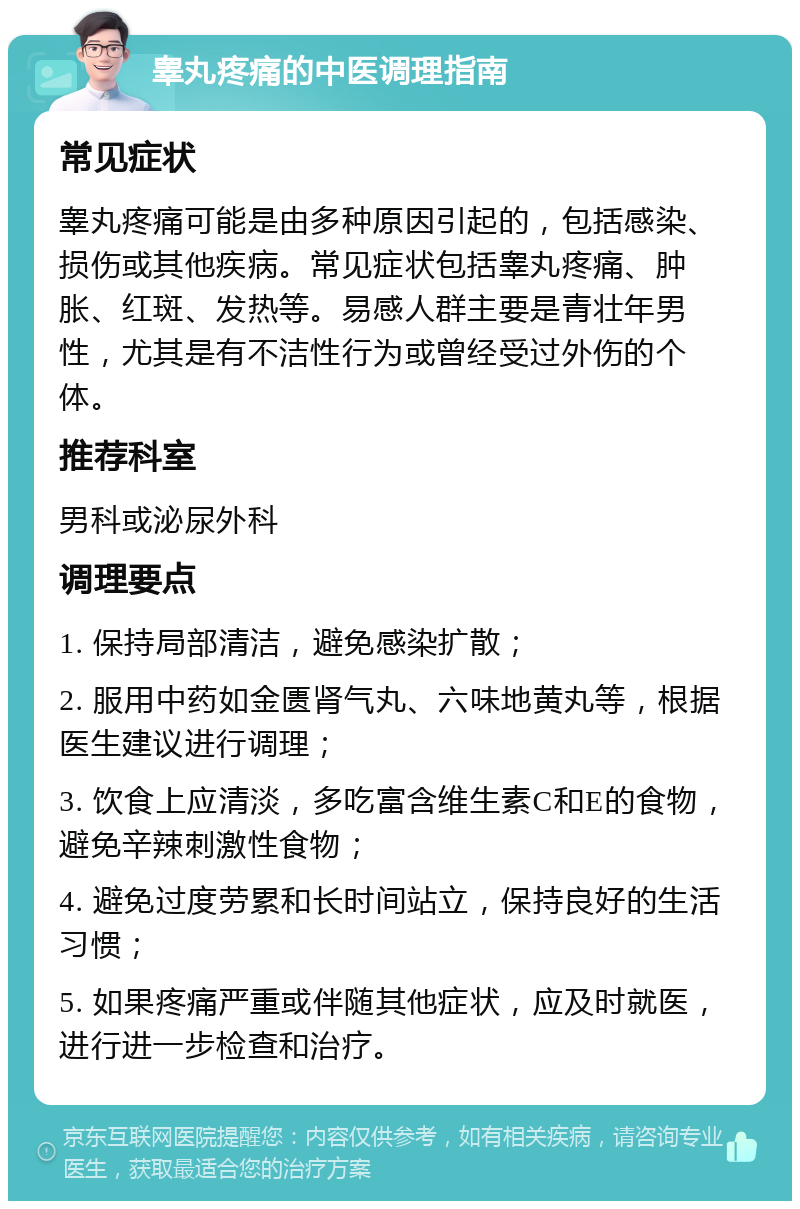 睾丸疼痛的中医调理指南 常见症状 睾丸疼痛可能是由多种原因引起的，包括感染、损伤或其他疾病。常见症状包括睾丸疼痛、肿胀、红斑、发热等。易感人群主要是青壮年男性，尤其是有不洁性行为或曾经受过外伤的个体。 推荐科室 男科或泌尿外科 调理要点 1. 保持局部清洁，避免感染扩散； 2. 服用中药如金匮肾气丸、六味地黄丸等，根据医生建议进行调理； 3. 饮食上应清淡，多吃富含维生素C和E的食物，避免辛辣刺激性食物； 4. 避免过度劳累和长时间站立，保持良好的生活习惯； 5. 如果疼痛严重或伴随其他症状，应及时就医，进行进一步检查和治疗。