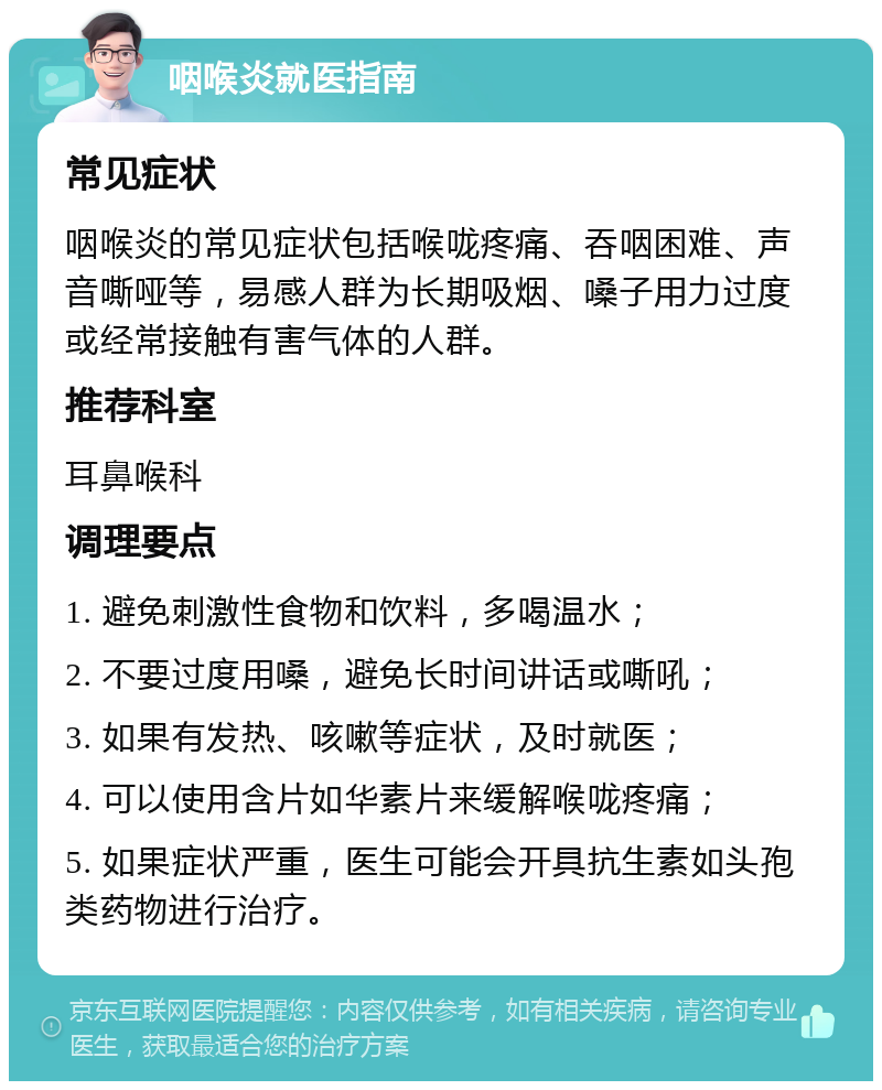 咽喉炎就医指南 常见症状 咽喉炎的常见症状包括喉咙疼痛、吞咽困难、声音嘶哑等，易感人群为长期吸烟、嗓子用力过度或经常接触有害气体的人群。 推荐科室 耳鼻喉科 调理要点 1. 避免刺激性食物和饮料，多喝温水； 2. 不要过度用嗓，避免长时间讲话或嘶吼； 3. 如果有发热、咳嗽等症状，及时就医； 4. 可以使用含片如华素片来缓解喉咙疼痛； 5. 如果症状严重，医生可能会开具抗生素如头孢类药物进行治疗。