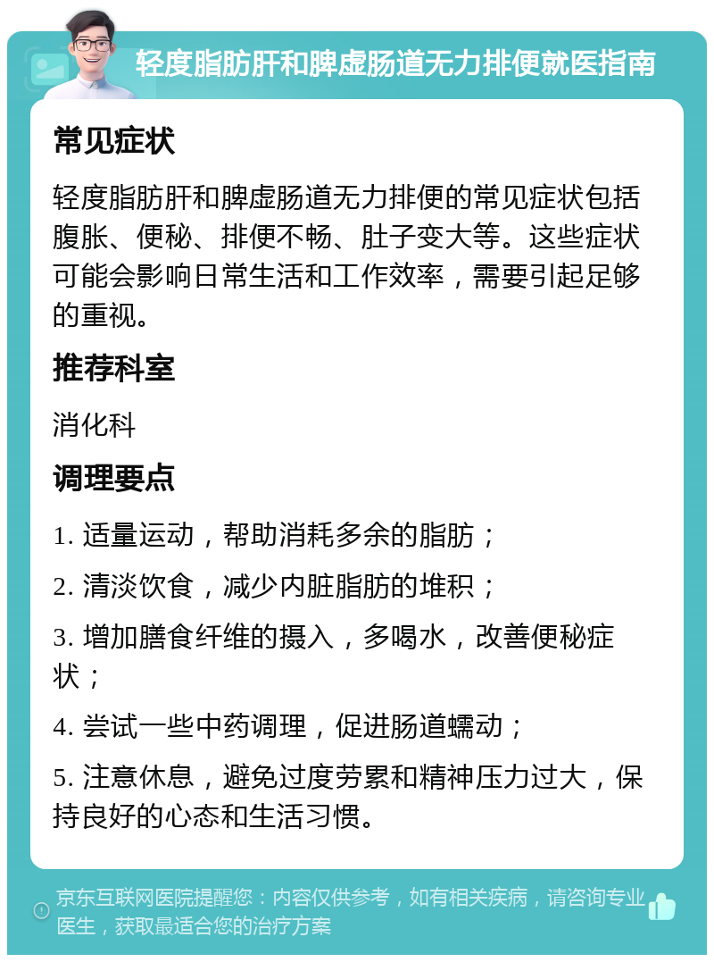 轻度脂肪肝和脾虚肠道无力排便就医指南 常见症状 轻度脂肪肝和脾虚肠道无力排便的常见症状包括腹胀、便秘、排便不畅、肚子变大等。这些症状可能会影响日常生活和工作效率，需要引起足够的重视。 推荐科室 消化科 调理要点 1. 适量运动，帮助消耗多余的脂肪； 2. 清淡饮食，减少内脏脂肪的堆积； 3. 增加膳食纤维的摄入，多喝水，改善便秘症状； 4. 尝试一些中药调理，促进肠道蠕动； 5. 注意休息，避免过度劳累和精神压力过大，保持良好的心态和生活习惯。