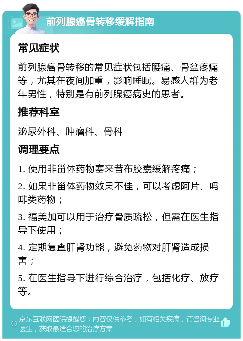 前列腺癌骨转移缓解指南 常见症状 前列腺癌骨转移的常见症状包括腰痛、骨盆疼痛等，尤其在夜间加重，影响睡眠。易感人群为老年男性，特别是有前列腺癌病史的患者。 推荐科室 泌尿外科、肿瘤科、骨科 调理要点 1. 使用非甾体药物塞来昔布胶囊缓解疼痛； 2. 如果非甾体药物效果不佳，可以考虑阿片、吗啡类药物； 3. 福美加可以用于治疗骨质疏松，但需在医生指导下使用； 4. 定期复查肝肾功能，避免药物对肝肾造成损害； 5. 在医生指导下进行综合治疗，包括化疗、放疗等。