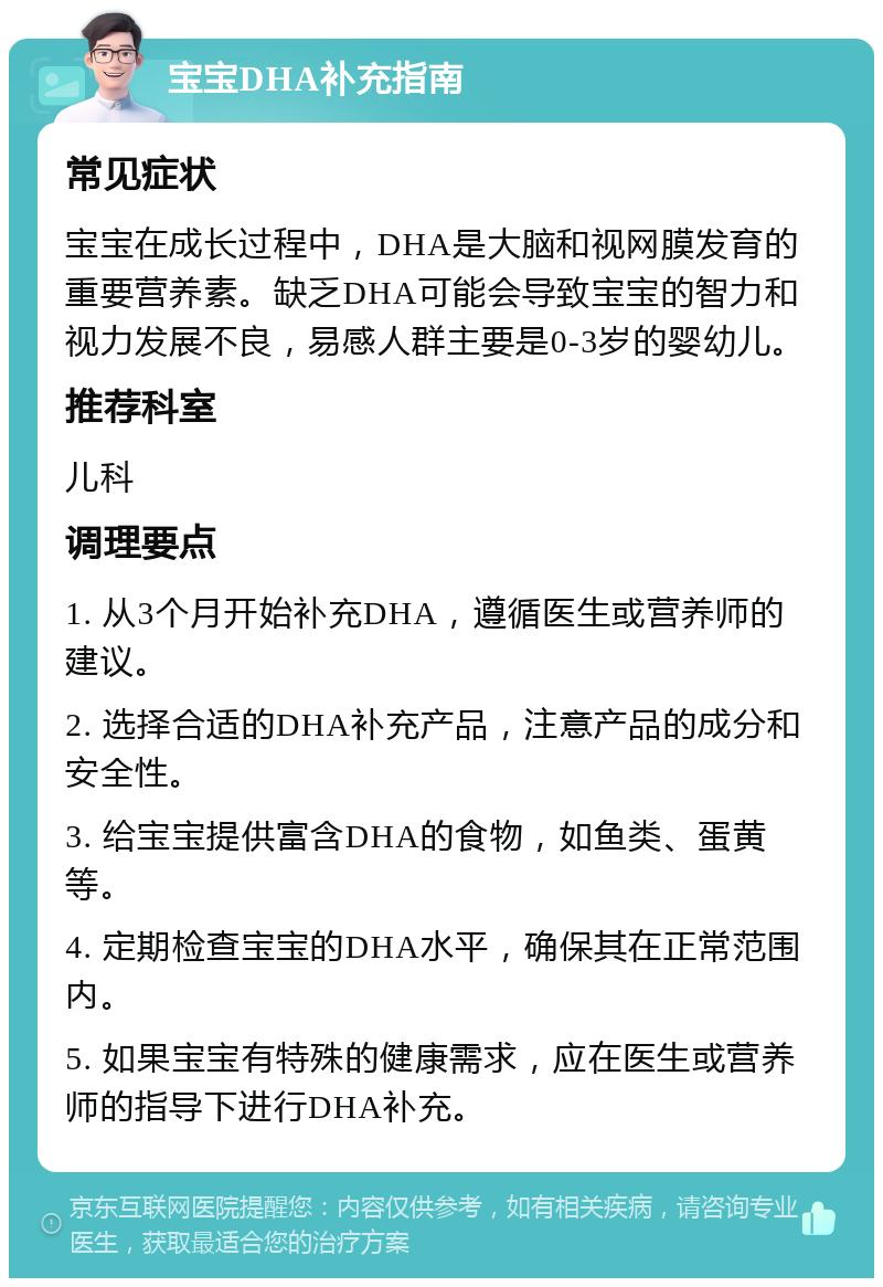 宝宝DHA补充指南 常见症状 宝宝在成长过程中，DHA是大脑和视网膜发育的重要营养素。缺乏DHA可能会导致宝宝的智力和视力发展不良，易感人群主要是0-3岁的婴幼儿。 推荐科室 儿科 调理要点 1. 从3个月开始补充DHA，遵循医生或营养师的建议。 2. 选择合适的DHA补充产品，注意产品的成分和安全性。 3. 给宝宝提供富含DHA的食物，如鱼类、蛋黄等。 4. 定期检查宝宝的DHA水平，确保其在正常范围内。 5. 如果宝宝有特殊的健康需求，应在医生或营养师的指导下进行DHA补充。