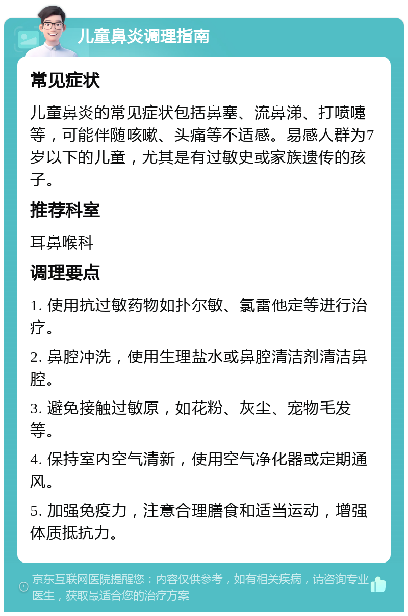 儿童鼻炎调理指南 常见症状 儿童鼻炎的常见症状包括鼻塞、流鼻涕、打喷嚏等，可能伴随咳嗽、头痛等不适感。易感人群为7岁以下的儿童，尤其是有过敏史或家族遗传的孩子。 推荐科室 耳鼻喉科 调理要点 1. 使用抗过敏药物如扑尔敏、氯雷他定等进行治疗。 2. 鼻腔冲洗，使用生理盐水或鼻腔清洁剂清洁鼻腔。 3. 避免接触过敏原，如花粉、灰尘、宠物毛发等。 4. 保持室内空气清新，使用空气净化器或定期通风。 5. 加强免疫力，注意合理膳食和适当运动，增强体质抵抗力。