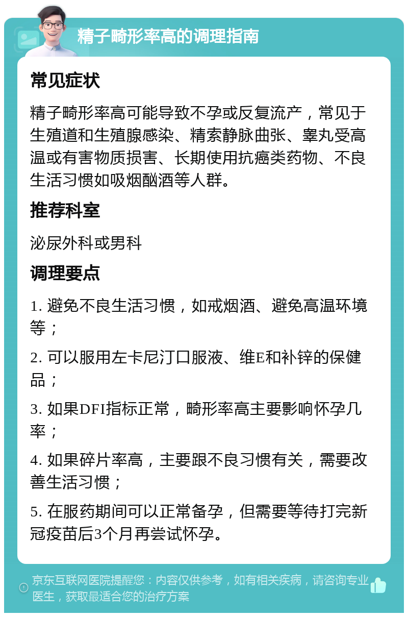 精子畸形率高的调理指南 常见症状 精子畸形率高可能导致不孕或反复流产，常见于生殖道和生殖腺感染、精索静脉曲张、睾丸受高温或有害物质损害、长期使用抗癌类药物、不良生活习惯如吸烟酗酒等人群。 推荐科室 泌尿外科或男科 调理要点 1. 避免不良生活习惯，如戒烟酒、避免高温环境等； 2. 可以服用左卡尼汀口服液、维E和补锌的保健品； 3. 如果DFI指标正常，畸形率高主要影响怀孕几率； 4. 如果碎片率高，主要跟不良习惯有关，需要改善生活习惯； 5. 在服药期间可以正常备孕，但需要等待打完新冠疫苗后3个月再尝试怀孕。