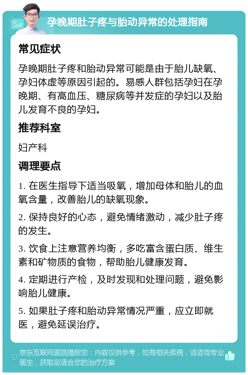 孕晚期肚子疼与胎动异常的处理指南 常见症状 孕晚期肚子疼和胎动异常可能是由于胎儿缺氧、孕妇体虚等原因引起的。易感人群包括孕妇在孕晚期、有高血压、糖尿病等并发症的孕妇以及胎儿发育不良的孕妇。 推荐科室 妇产科 调理要点 1. 在医生指导下适当吸氧，增加母体和胎儿的血氧含量，改善胎儿的缺氧现象。 2. 保持良好的心态，避免情绪激动，减少肚子疼的发生。 3. 饮食上注意营养均衡，多吃富含蛋白质、维生素和矿物质的食物，帮助胎儿健康发育。 4. 定期进行产检，及时发现和处理问题，避免影响胎儿健康。 5. 如果肚子疼和胎动异常情况严重，应立即就医，避免延误治疗。