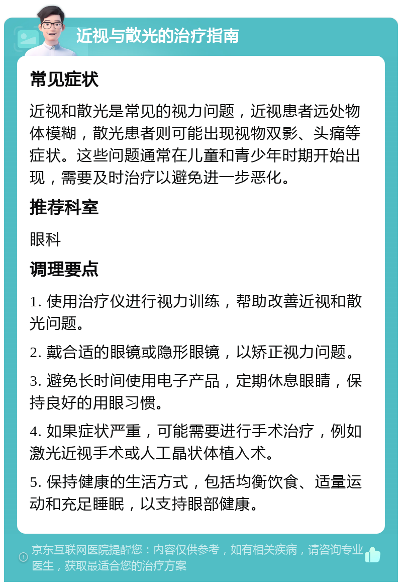 近视与散光的治疗指南 常见症状 近视和散光是常见的视力问题，近视患者远处物体模糊，散光患者则可能出现视物双影、头痛等症状。这些问题通常在儿童和青少年时期开始出现，需要及时治疗以避免进一步恶化。 推荐科室 眼科 调理要点 1. 使用治疗仪进行视力训练，帮助改善近视和散光问题。 2. 戴合适的眼镜或隐形眼镜，以矫正视力问题。 3. 避免长时间使用电子产品，定期休息眼睛，保持良好的用眼习惯。 4. 如果症状严重，可能需要进行手术治疗，例如激光近视手术或人工晶状体植入术。 5. 保持健康的生活方式，包括均衡饮食、适量运动和充足睡眠，以支持眼部健康。