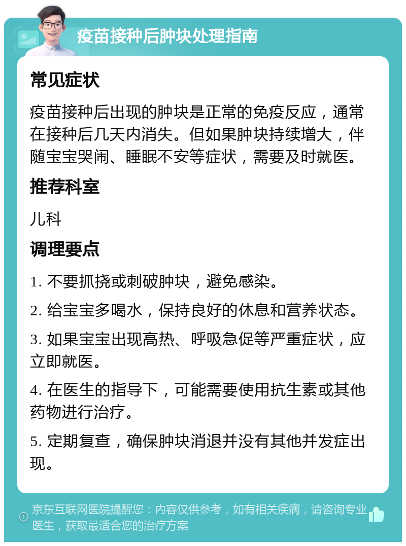 疫苗接种后肿块处理指南 常见症状 疫苗接种后出现的肿块是正常的免疫反应，通常在接种后几天内消失。但如果肿块持续增大，伴随宝宝哭闹、睡眠不安等症状，需要及时就医。 推荐科室 儿科 调理要点 1. 不要抓挠或刺破肿块，避免感染。 2. 给宝宝多喝水，保持良好的休息和营养状态。 3. 如果宝宝出现高热、呼吸急促等严重症状，应立即就医。 4. 在医生的指导下，可能需要使用抗生素或其他药物进行治疗。 5. 定期复查，确保肿块消退并没有其他并发症出现。