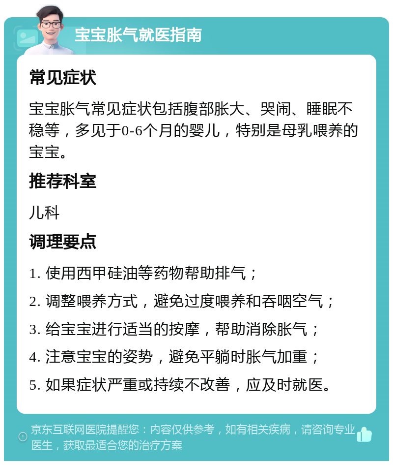 宝宝胀气就医指南 常见症状 宝宝胀气常见症状包括腹部胀大、哭闹、睡眠不稳等，多见于0-6个月的婴儿，特别是母乳喂养的宝宝。 推荐科室 儿科 调理要点 1. 使用西甲硅油等药物帮助排气； 2. 调整喂养方式，避免过度喂养和吞咽空气； 3. 给宝宝进行适当的按摩，帮助消除胀气； 4. 注意宝宝的姿势，避免平躺时胀气加重； 5. 如果症状严重或持续不改善，应及时就医。