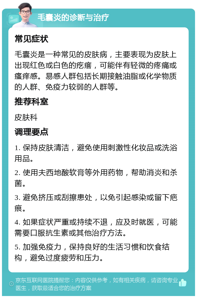 毛囊炎的诊断与治疗 常见症状 毛囊炎是一种常见的皮肤病，主要表现为皮肤上出现红色或白色的疙瘩，可能伴有轻微的疼痛或瘙痒感。易感人群包括长期接触油脂或化学物质的人群、免疫力较弱的人群等。 推荐科室 皮肤科 调理要点 1. 保持皮肤清洁，避免使用刺激性化妆品或洗浴用品。 2. 使用夫西地酸软膏等外用药物，帮助消炎和杀菌。 3. 避免挤压或刮擦患处，以免引起感染或留下疤痕。 4. 如果症状严重或持续不退，应及时就医，可能需要口服抗生素或其他治疗方法。 5. 加强免疫力，保持良好的生活习惯和饮食结构，避免过度疲劳和压力。