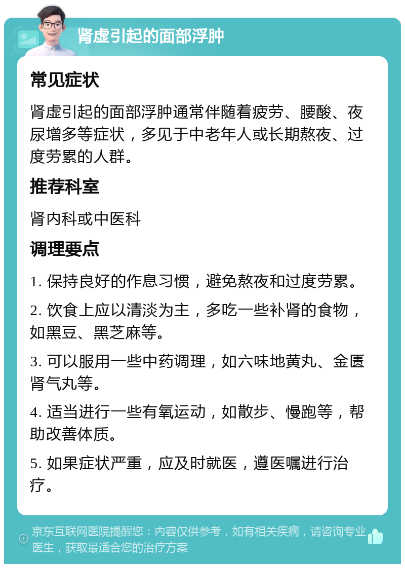 肾虚引起的面部浮肿 常见症状 肾虚引起的面部浮肿通常伴随着疲劳、腰酸、夜尿增多等症状，多见于中老年人或长期熬夜、过度劳累的人群。 推荐科室 肾内科或中医科 调理要点 1. 保持良好的作息习惯，避免熬夜和过度劳累。 2. 饮食上应以清淡为主，多吃一些补肾的食物，如黑豆、黑芝麻等。 3. 可以服用一些中药调理，如六味地黄丸、金匮肾气丸等。 4. 适当进行一些有氧运动，如散步、慢跑等，帮助改善体质。 5. 如果症状严重，应及时就医，遵医嘱进行治疗。