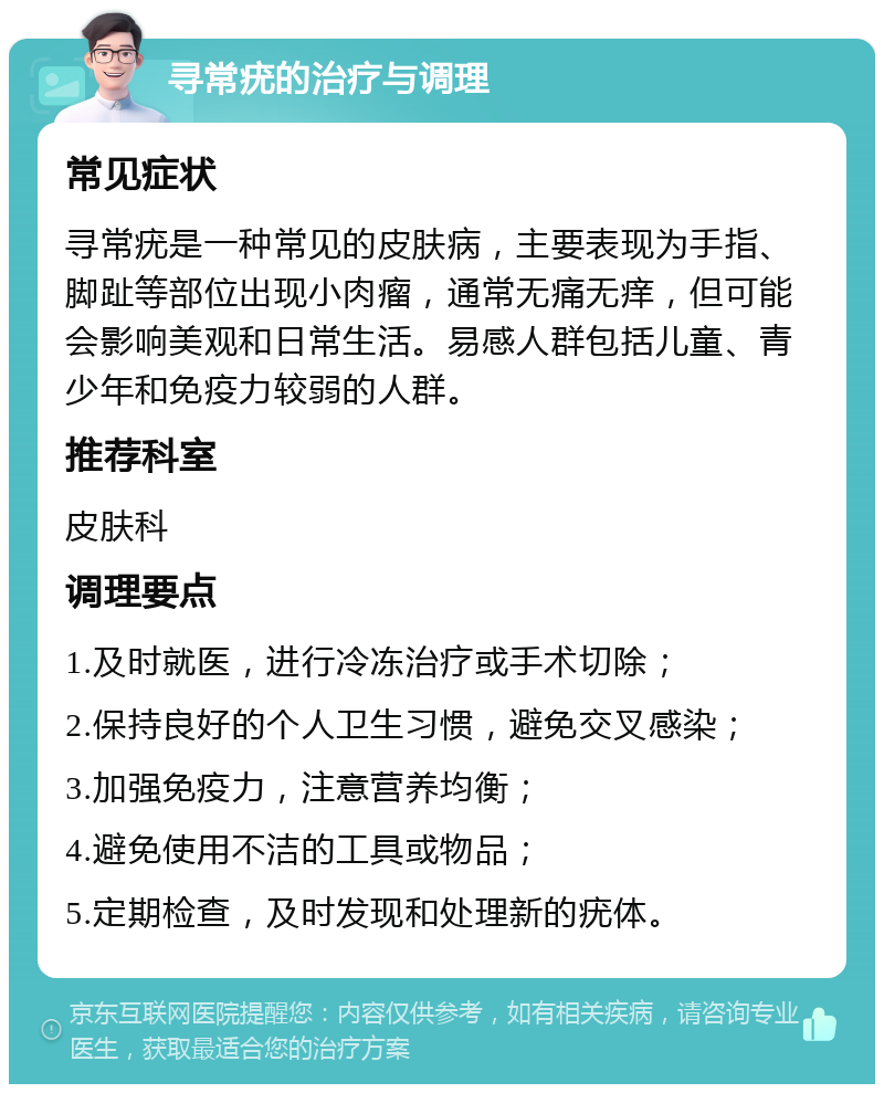 寻常疣的治疗与调理 常见症状 寻常疣是一种常见的皮肤病，主要表现为手指、脚趾等部位出现小肉瘤，通常无痛无痒，但可能会影响美观和日常生活。易感人群包括儿童、青少年和免疫力较弱的人群。 推荐科室 皮肤科 调理要点 1.及时就医，进行冷冻治疗或手术切除； 2.保持良好的个人卫生习惯，避免交叉感染； 3.加强免疫力，注意营养均衡； 4.避免使用不洁的工具或物品； 5.定期检查，及时发现和处理新的疣体。