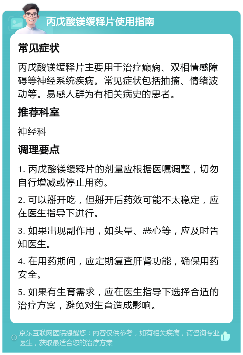 丙戊酸镁缓释片使用指南 常见症状 丙戊酸镁缓释片主要用于治疗癫痫、双相情感障碍等神经系统疾病。常见症状包括抽搐、情绪波动等。易感人群为有相关病史的患者。 推荐科室 神经科 调理要点 1. 丙戊酸镁缓释片的剂量应根据医嘱调整，切勿自行增减或停止用药。 2. 可以掰开吃，但掰开后药效可能不太稳定，应在医生指导下进行。 3. 如果出现副作用，如头晕、恶心等，应及时告知医生。 4. 在用药期间，应定期复查肝肾功能，确保用药安全。 5. 如果有生育需求，应在医生指导下选择合适的治疗方案，避免对生育造成影响。