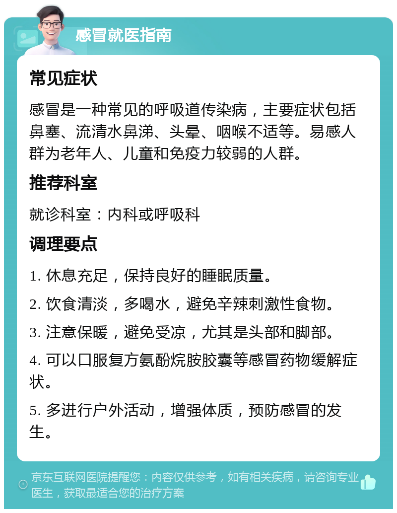 感冒就医指南 常见症状 感冒是一种常见的呼吸道传染病，主要症状包括鼻塞、流清水鼻涕、头晕、咽喉不适等。易感人群为老年人、儿童和免疫力较弱的人群。 推荐科室 就诊科室：内科或呼吸科 调理要点 1. 休息充足，保持良好的睡眠质量。 2. 饮食清淡，多喝水，避免辛辣刺激性食物。 3. 注意保暖，避免受凉，尤其是头部和脚部。 4. 可以口服复方氨酚烷胺胶囊等感冒药物缓解症状。 5. 多进行户外活动，增强体质，预防感冒的发生。