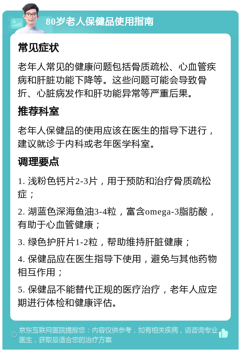 80岁老人保健品使用指南 常见症状 老年人常见的健康问题包括骨质疏松、心血管疾病和肝脏功能下降等。这些问题可能会导致骨折、心脏病发作和肝功能异常等严重后果。 推荐科室 老年人保健品的使用应该在医生的指导下进行，建议就诊于内科或老年医学科室。 调理要点 1. 浅粉色钙片2-3片，用于预防和治疗骨质疏松症； 2. 湖蓝色深海鱼油3-4粒，富含omega-3脂肪酸，有助于心血管健康； 3. 绿色护肝片1-2粒，帮助维持肝脏健康； 4. 保健品应在医生指导下使用，避免与其他药物相互作用； 5. 保健品不能替代正规的医疗治疗，老年人应定期进行体检和健康评估。