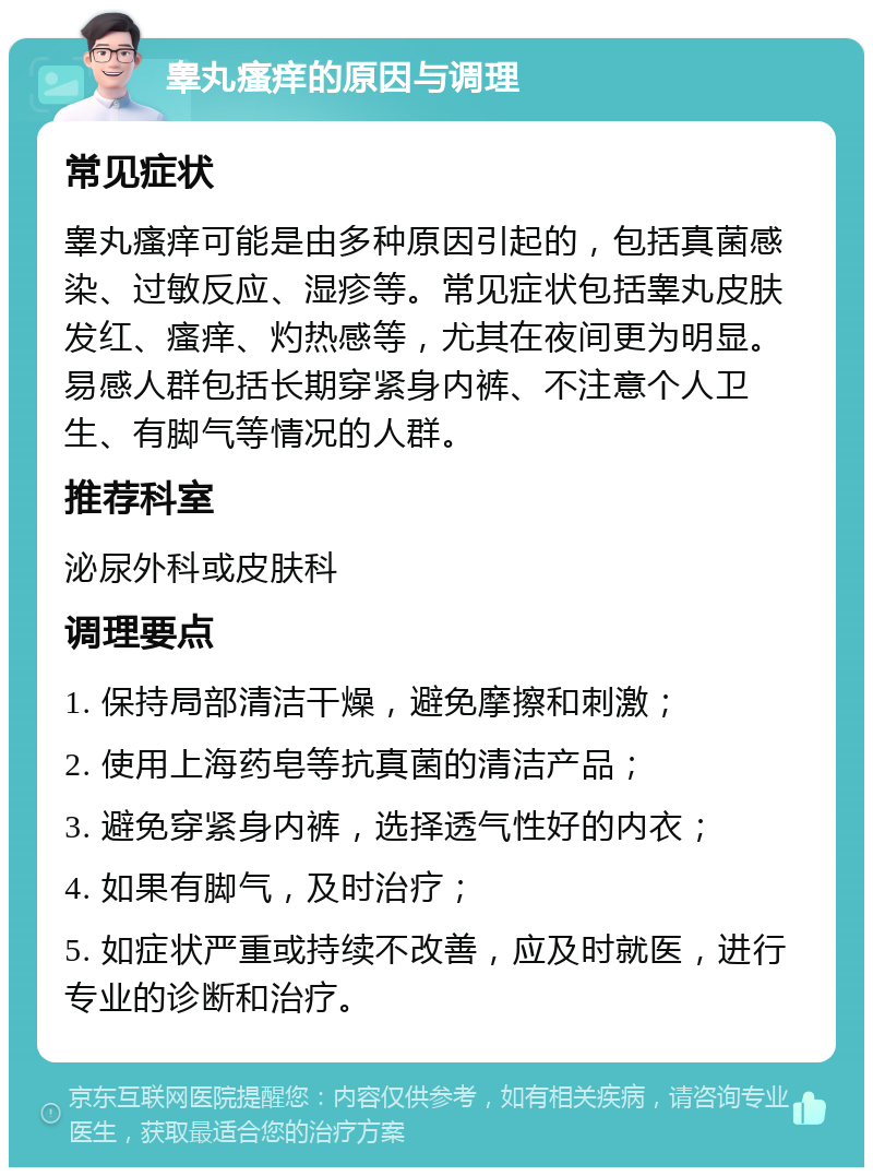 睾丸瘙痒的原因与调理 常见症状 睾丸瘙痒可能是由多种原因引起的，包括真菌感染、过敏反应、湿疹等。常见症状包括睾丸皮肤发红、瘙痒、灼热感等，尤其在夜间更为明显。易感人群包括长期穿紧身内裤、不注意个人卫生、有脚气等情况的人群。 推荐科室 泌尿外科或皮肤科 调理要点 1. 保持局部清洁干燥，避免摩擦和刺激； 2. 使用上海药皂等抗真菌的清洁产品； 3. 避免穿紧身内裤，选择透气性好的内衣； 4. 如果有脚气，及时治疗； 5. 如症状严重或持续不改善，应及时就医，进行专业的诊断和治疗。