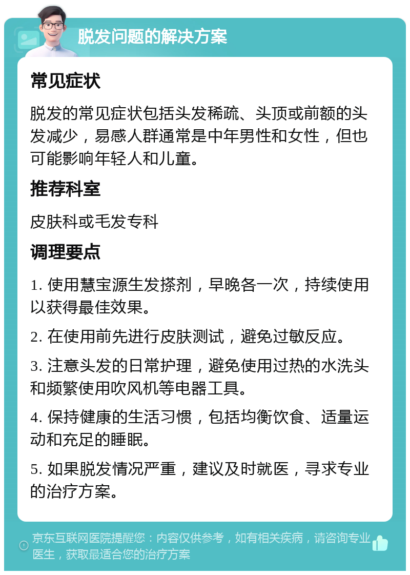 脱发问题的解决方案 常见症状 脱发的常见症状包括头发稀疏、头顶或前额的头发减少，易感人群通常是中年男性和女性，但也可能影响年轻人和儿童。 推荐科室 皮肤科或毛发专科 调理要点 1. 使用慧宝源生发搽剂，早晚各一次，持续使用以获得最佳效果。 2. 在使用前先进行皮肤测试，避免过敏反应。 3. 注意头发的日常护理，避免使用过热的水洗头和频繁使用吹风机等电器工具。 4. 保持健康的生活习惯，包括均衡饮食、适量运动和充足的睡眠。 5. 如果脱发情况严重，建议及时就医，寻求专业的治疗方案。