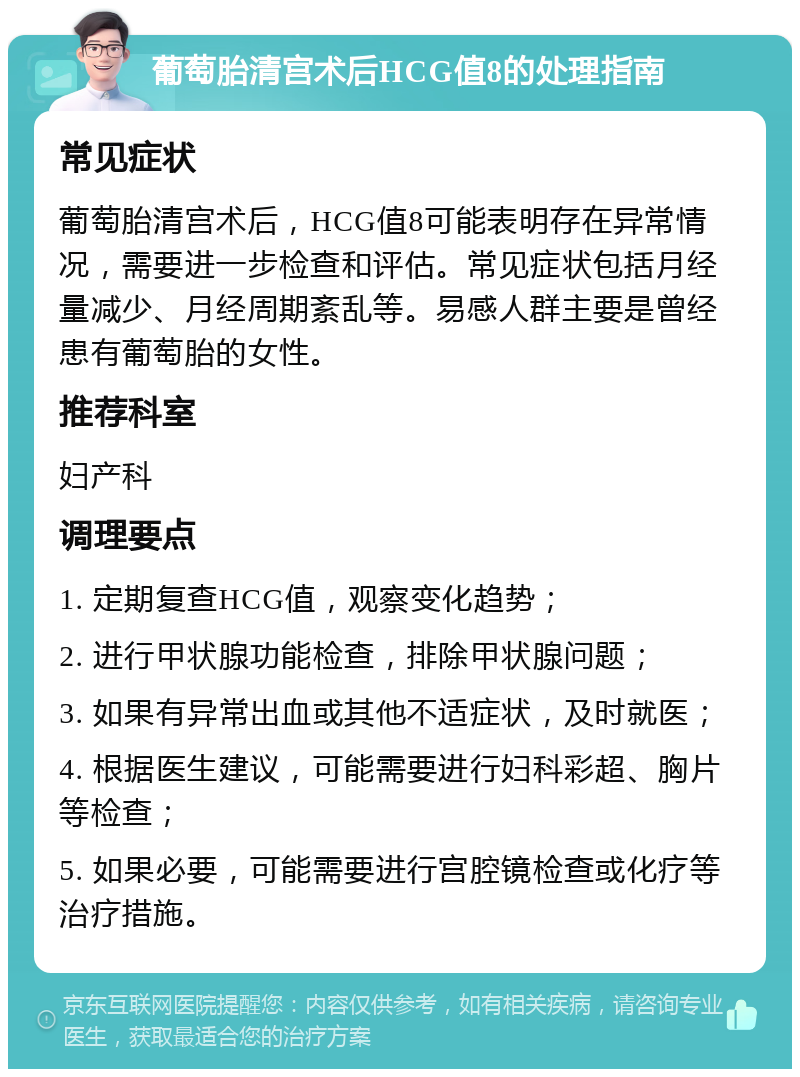 葡萄胎清宫术后HCG值8的处理指南 常见症状 葡萄胎清宫术后，HCG值8可能表明存在异常情况，需要进一步检查和评估。常见症状包括月经量减少、月经周期紊乱等。易感人群主要是曾经患有葡萄胎的女性。 推荐科室 妇产科 调理要点 1. 定期复查HCG值，观察变化趋势； 2. 进行甲状腺功能检查，排除甲状腺问题； 3. 如果有异常出血或其他不适症状，及时就医； 4. 根据医生建议，可能需要进行妇科彩超、胸片等检查； 5. 如果必要，可能需要进行宫腔镜检查或化疗等治疗措施。