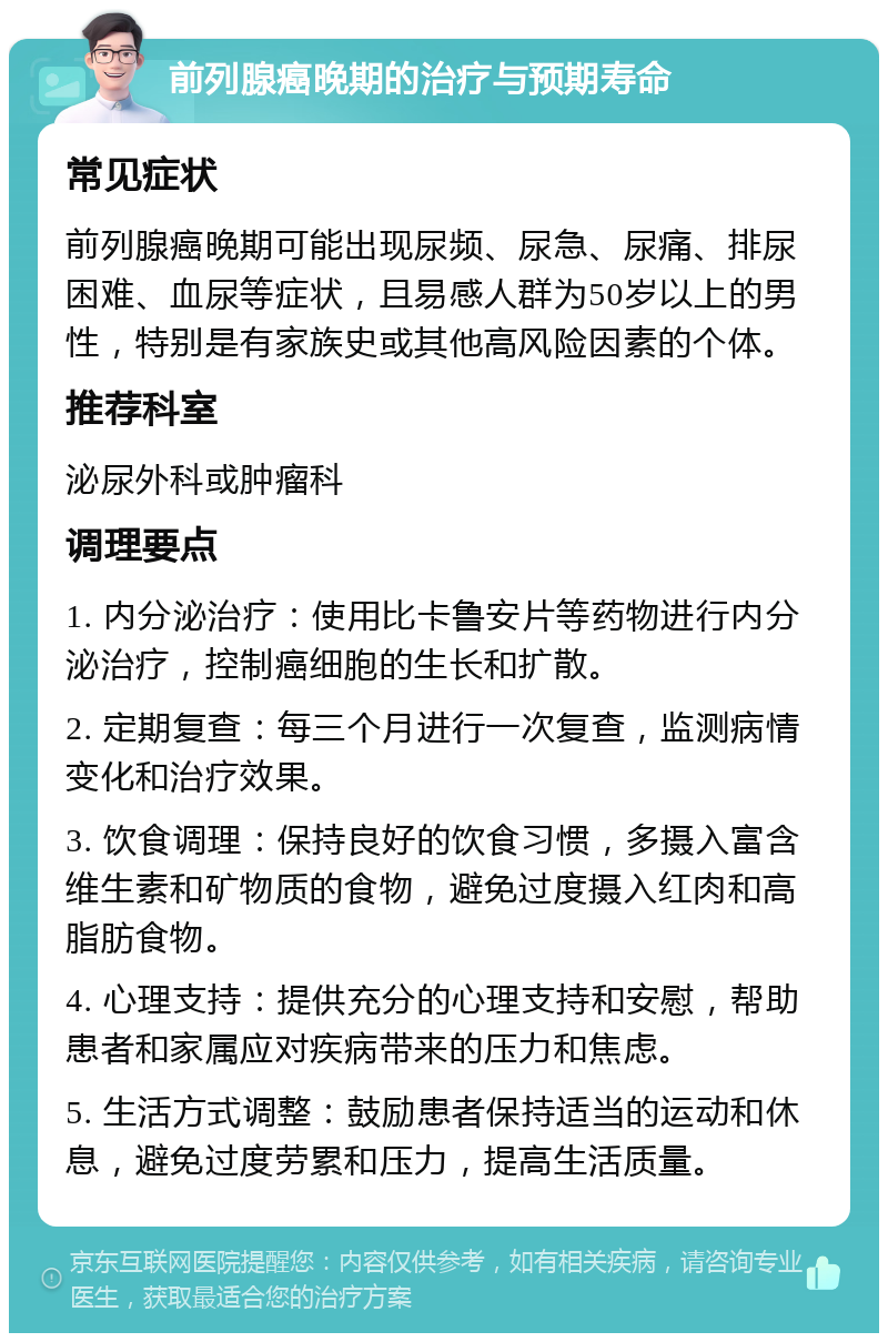 前列腺癌晚期的治疗与预期寿命 常见症状 前列腺癌晚期可能出现尿频、尿急、尿痛、排尿困难、血尿等症状，且易感人群为50岁以上的男性，特别是有家族史或其他高风险因素的个体。 推荐科室 泌尿外科或肿瘤科 调理要点 1. 内分泌治疗：使用比卡鲁安片等药物进行内分泌治疗，控制癌细胞的生长和扩散。 2. 定期复查：每三个月进行一次复查，监测病情变化和治疗效果。 3. 饮食调理：保持良好的饮食习惯，多摄入富含维生素和矿物质的食物，避免过度摄入红肉和高脂肪食物。 4. 心理支持：提供充分的心理支持和安慰，帮助患者和家属应对疾病带来的压力和焦虑。 5. 生活方式调整：鼓励患者保持适当的运动和休息，避免过度劳累和压力，提高生活质量。