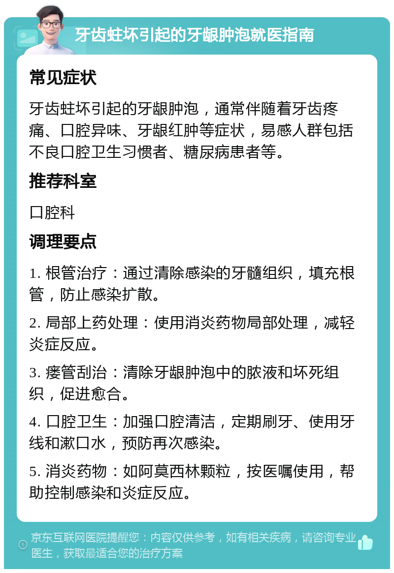 牙齿蛀坏引起的牙龈肿泡就医指南 常见症状 牙齿蛀坏引起的牙龈肿泡，通常伴随着牙齿疼痛、口腔异味、牙龈红肿等症状，易感人群包括不良口腔卫生习惯者、糖尿病患者等。 推荐科室 口腔科 调理要点 1. 根管治疗：通过清除感染的牙髓组织，填充根管，防止感染扩散。 2. 局部上药处理：使用消炎药物局部处理，减轻炎症反应。 3. 瘘管刮治：清除牙龈肿泡中的脓液和坏死组织，促进愈合。 4. 口腔卫生：加强口腔清洁，定期刷牙、使用牙线和漱口水，预防再次感染。 5. 消炎药物：如阿莫西林颗粒，按医嘱使用，帮助控制感染和炎症反应。