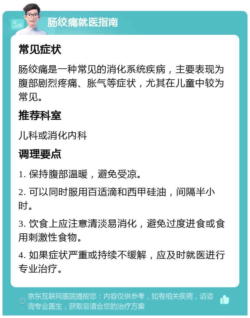 肠绞痛就医指南 常见症状 肠绞痛是一种常见的消化系统疾病，主要表现为腹部剧烈疼痛、胀气等症状，尤其在儿童中较为常见。 推荐科室 儿科或消化内科 调理要点 1. 保持腹部温暖，避免受凉。 2. 可以同时服用百适滴和西甲硅油，间隔半小时。 3. 饮食上应注意清淡易消化，避免过度进食或食用刺激性食物。 4. 如果症状严重或持续不缓解，应及时就医进行专业治疗。