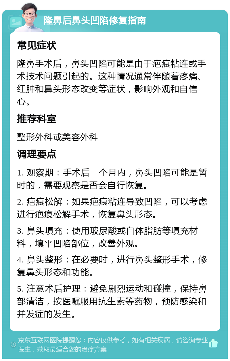 隆鼻后鼻头凹陷修复指南 常见症状 隆鼻手术后，鼻头凹陷可能是由于疤痕粘连或手术技术问题引起的。这种情况通常伴随着疼痛、红肿和鼻头形态改变等症状，影响外观和自信心。 推荐科室 整形外科或美容外科 调理要点 1. 观察期：手术后一个月内，鼻头凹陷可能是暂时的，需要观察是否会自行恢复。 2. 疤痕松解：如果疤痕粘连导致凹陷，可以考虑进行疤痕松解手术，恢复鼻头形态。 3. 鼻头填充：使用玻尿酸或自体脂肪等填充材料，填平凹陷部位，改善外观。 4. 鼻头整形：在必要时，进行鼻头整形手术，修复鼻头形态和功能。 5. 注意术后护理：避免剧烈运动和碰撞，保持鼻部清洁，按医嘱服用抗生素等药物，预防感染和并发症的发生。