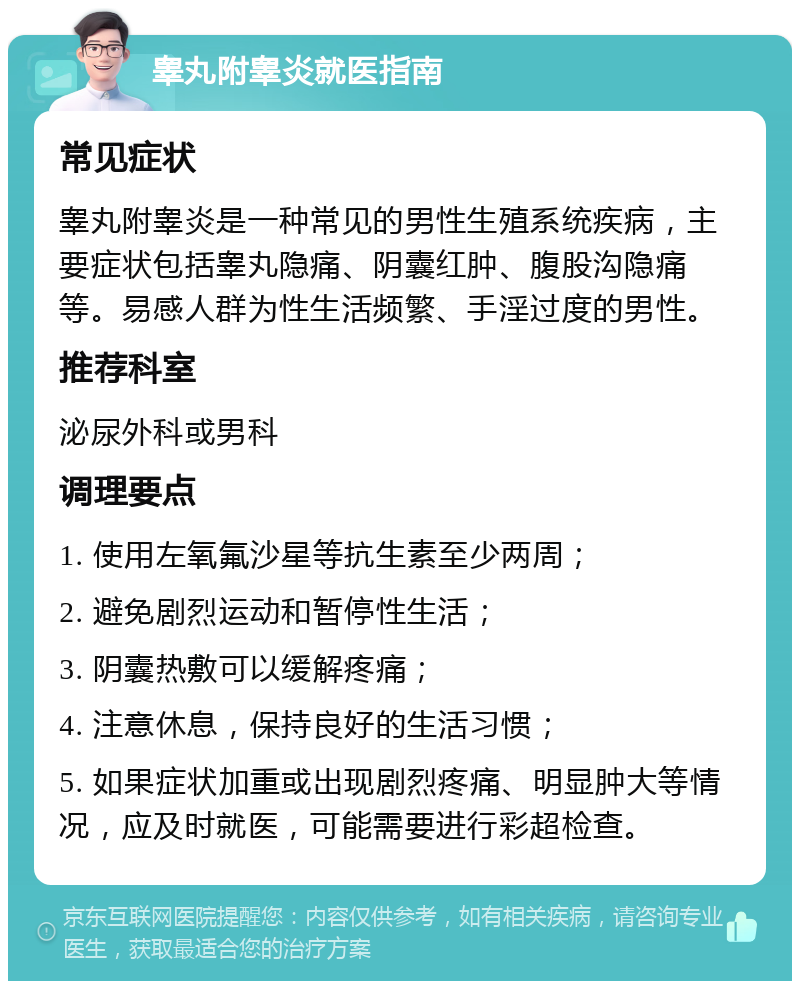 睾丸附睾炎就医指南 常见症状 睾丸附睾炎是一种常见的男性生殖系统疾病，主要症状包括睾丸隐痛、阴囊红肿、腹股沟隐痛等。易感人群为性生活频繁、手淫过度的男性。 推荐科室 泌尿外科或男科 调理要点 1. 使用左氧氟沙星等抗生素至少两周； 2. 避免剧烈运动和暂停性生活； 3. 阴囊热敷可以缓解疼痛； 4. 注意休息，保持良好的生活习惯； 5. 如果症状加重或出现剧烈疼痛、明显肿大等情况，应及时就医，可能需要进行彩超检查。