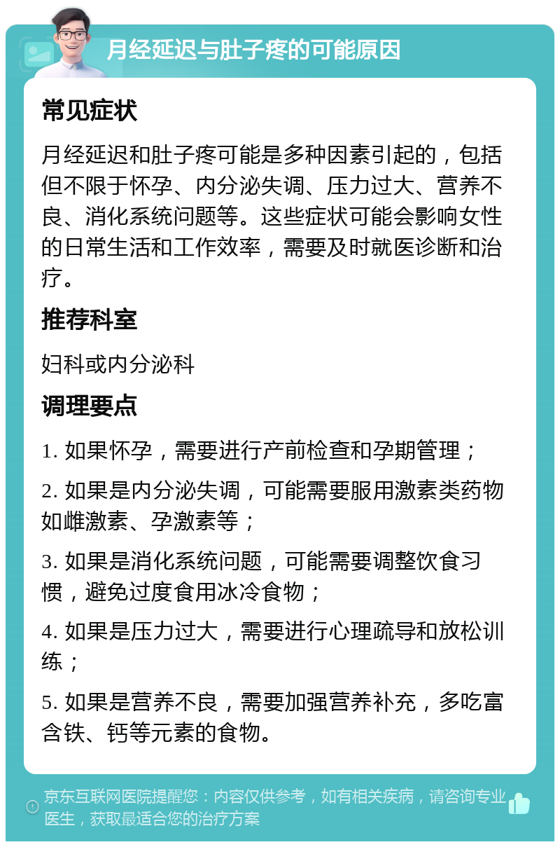 月经延迟与肚子疼的可能原因 常见症状 月经延迟和肚子疼可能是多种因素引起的，包括但不限于怀孕、内分泌失调、压力过大、营养不良、消化系统问题等。这些症状可能会影响女性的日常生活和工作效率，需要及时就医诊断和治疗。 推荐科室 妇科或内分泌科 调理要点 1. 如果怀孕，需要进行产前检查和孕期管理； 2. 如果是内分泌失调，可能需要服用激素类药物如雌激素、孕激素等； 3. 如果是消化系统问题，可能需要调整饮食习惯，避免过度食用冰冷食物； 4. 如果是压力过大，需要进行心理疏导和放松训练； 5. 如果是营养不良，需要加强营养补充，多吃富含铁、钙等元素的食物。