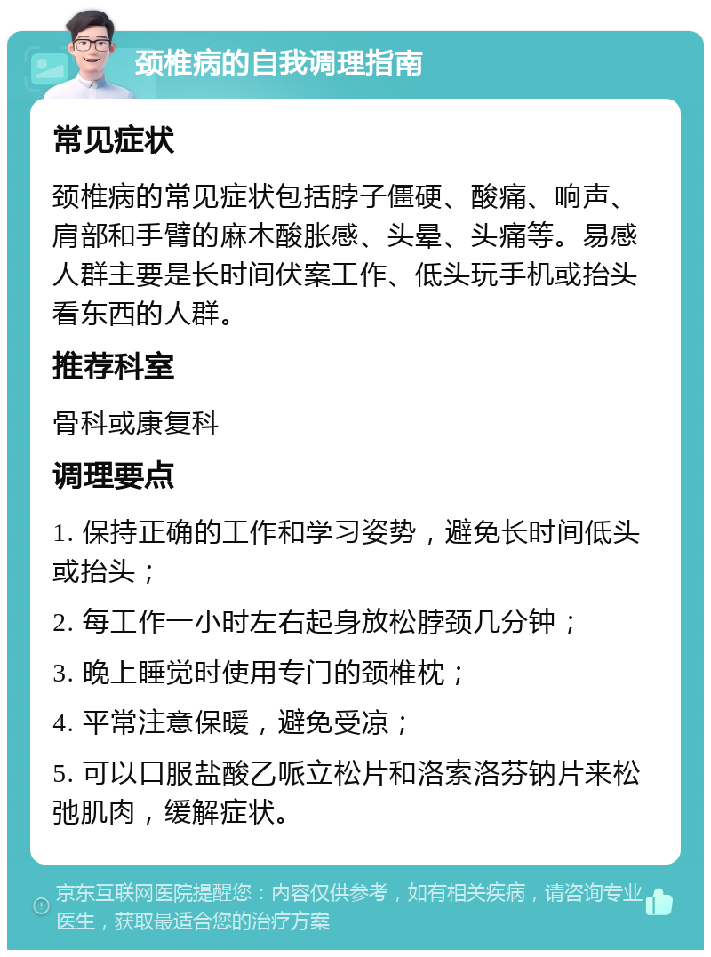 颈椎病的自我调理指南 常见症状 颈椎病的常见症状包括脖子僵硬、酸痛、响声、肩部和手臂的麻木酸胀感、头晕、头痛等。易感人群主要是长时间伏案工作、低头玩手机或抬头看东西的人群。 推荐科室 骨科或康复科 调理要点 1. 保持正确的工作和学习姿势，避免长时间低头或抬头； 2. 每工作一小时左右起身放松脖颈几分钟； 3. 晚上睡觉时使用专门的颈椎枕； 4. 平常注意保暖，避免受凉； 5. 可以口服盐酸乙哌立松片和洛索洛芬钠片来松弛肌肉，缓解症状。