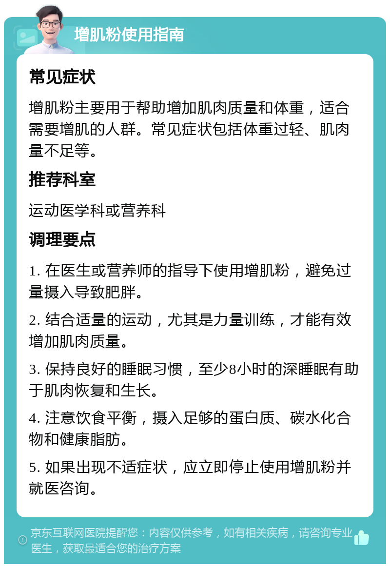 增肌粉使用指南 常见症状 增肌粉主要用于帮助增加肌肉质量和体重，适合需要增肌的人群。常见症状包括体重过轻、肌肉量不足等。 推荐科室 运动医学科或营养科 调理要点 1. 在医生或营养师的指导下使用增肌粉，避免过量摄入导致肥胖。 2. 结合适量的运动，尤其是力量训练，才能有效增加肌肉质量。 3. 保持良好的睡眠习惯，至少8小时的深睡眠有助于肌肉恢复和生长。 4. 注意饮食平衡，摄入足够的蛋白质、碳水化合物和健康脂肪。 5. 如果出现不适症状，应立即停止使用增肌粉并就医咨询。